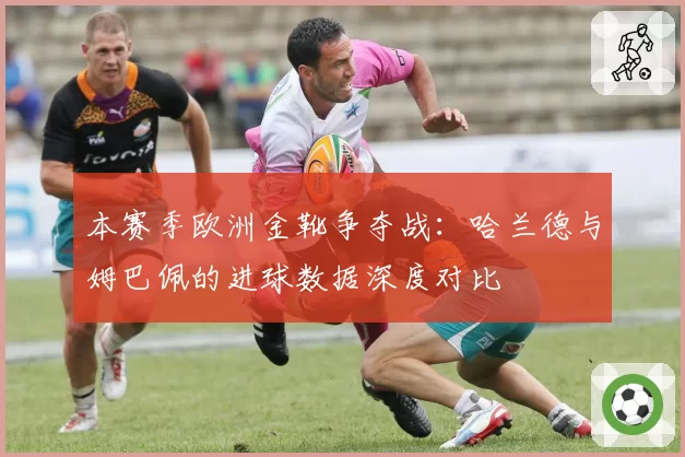 本赛季欧洲金靴争夺战：哈兰德与姆巴佩的进球数据深度对比