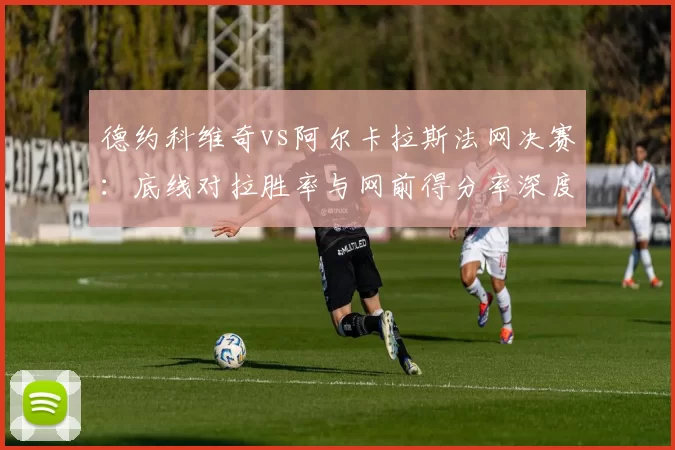 德约科维奇vs阿尔卡拉斯法网决赛：底线对拉胜率与网前得分率深度解析
