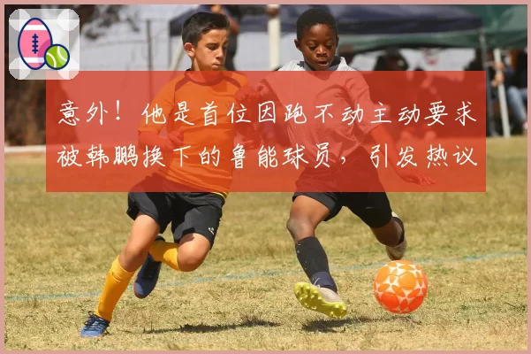 意外！他是首位因跑不动主动要求被韩鹏换下的鲁能球员，引发热议