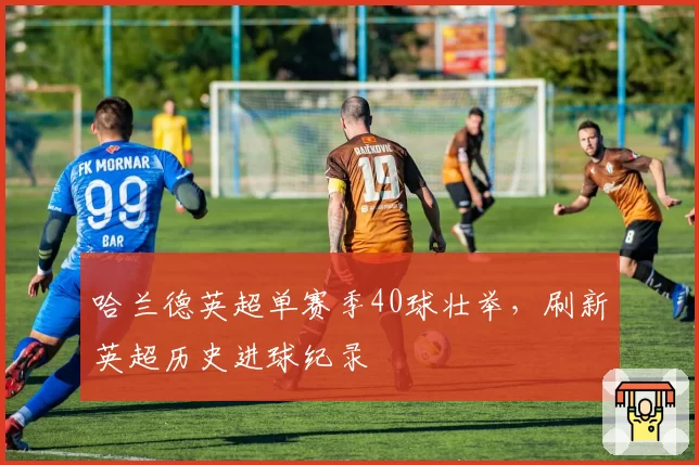 哈兰德英超单赛季40球壮举，刷新英超历史进球纪录