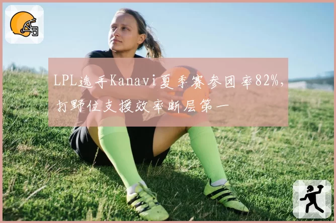 LPL选手Kanavi夏季赛参团率82%,打野位支援效率断层第一