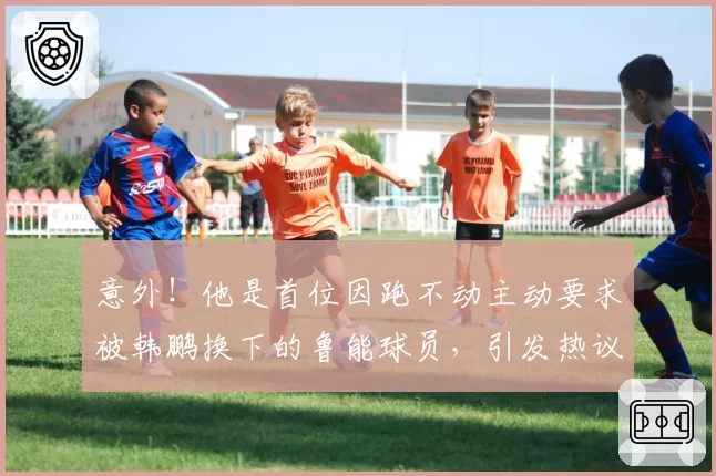 意外！他是首位因跑不动主动要求被韩鹏换下的鲁能球员，引发热议