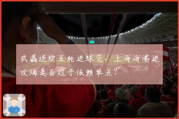 武磊连续五轮进球荒，上海海港进攻端是否过于依赖单点？