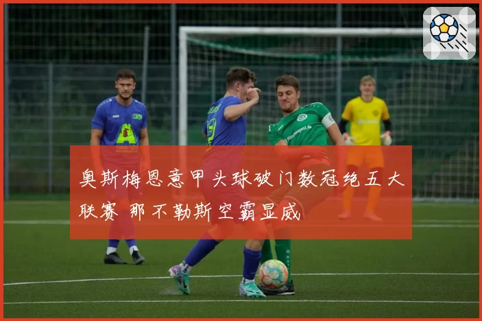 奥斯梅恩意甲头球破门数冠绝五大联赛 那不勒斯空霸显威
