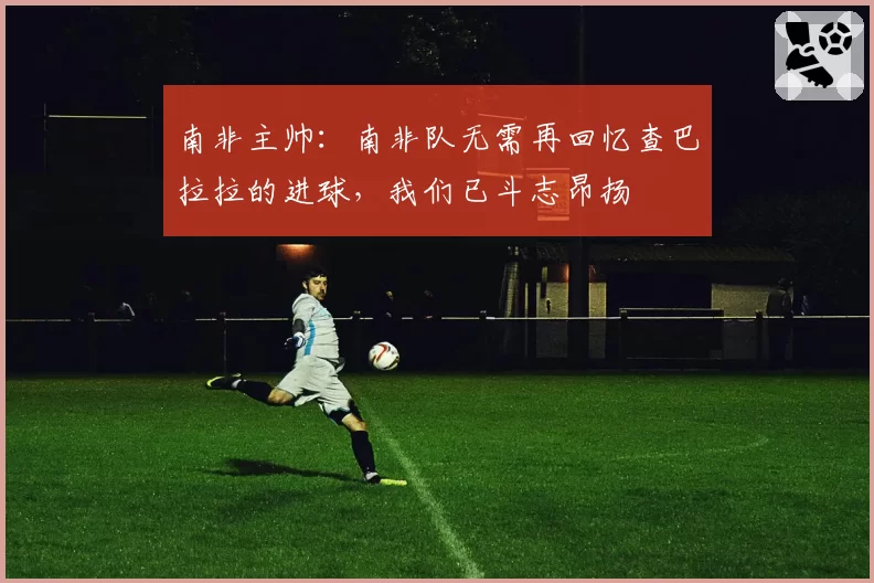 南非主帅:南非队无需再回忆查巴拉拉的进球,我们已斗志昂扬