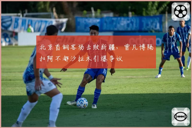 北京首钢客场击败新疆，曾凡博隔扣阿不都沙拉木引爆争议