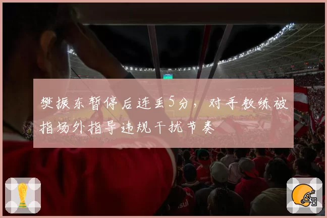 樊振东暂停后连丢5分，对手教练被指场外指导违规干扰节奏