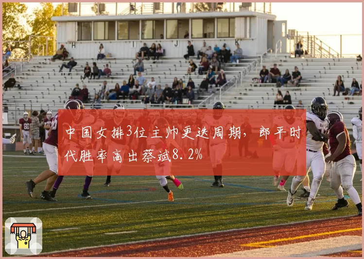 中国女排3位主帅更迭周期，郎平时代胜率高出蔡斌8.2%
