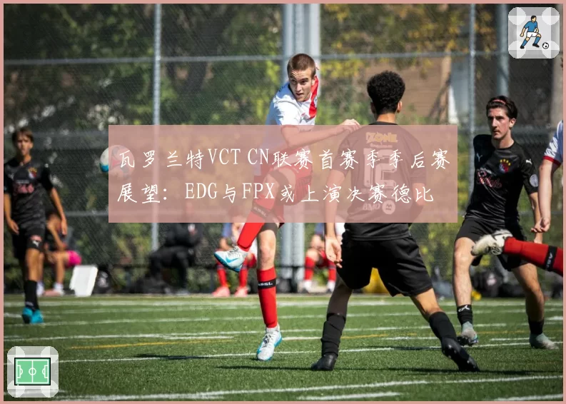 瓦罗兰特VCT CN联赛首赛季季后赛展望：EDG与FPX或上演决赛德比