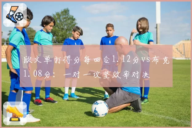 欧文单打得分每回合1.12分vs布克1.08分：一对一攻坚效率对决