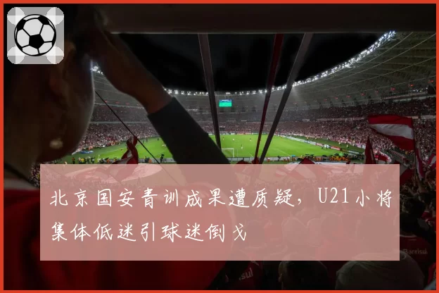 北京国安青训成果遭质疑,U21小将集体低迷引球迷倒戈
