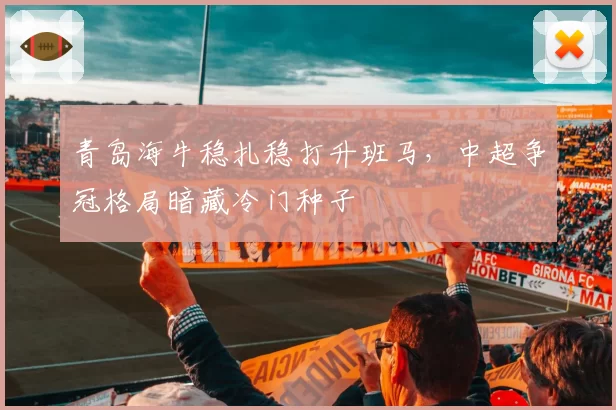 青岛海牛稳扎稳打升班马，中超争冠格局暗藏冷门种子