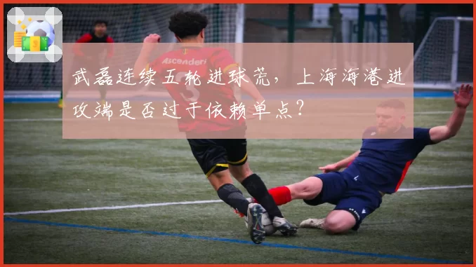 武磊连续五轮进球荒，上海海港进攻端是否过于依赖单点？