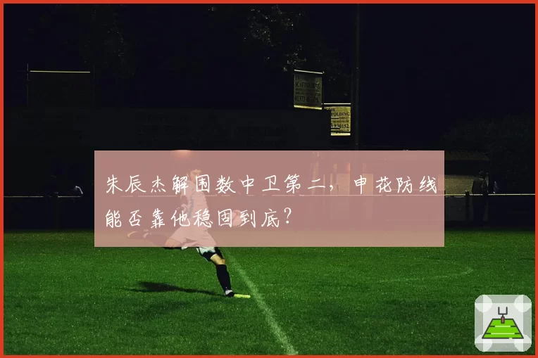 朱辰杰解围数中卫第二，申花防线能否靠他稳固到底？