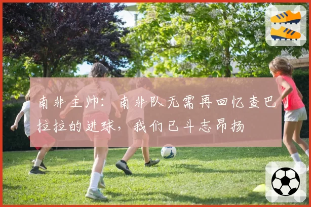 南非主帅:南非队无需再回忆查巴拉拉的进球,我们已斗志昂扬