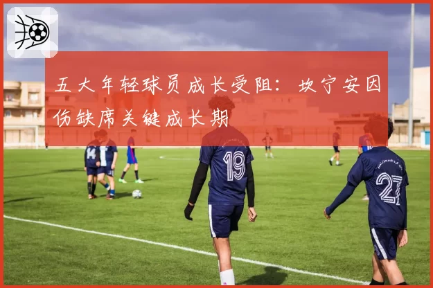 五大年轻球员成长受阻:坎宁安因伤缺席关键成长期