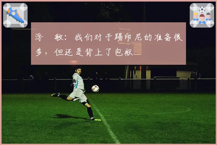 浮嶋敏：我们对于踢印尼的准备很多，但还是背上了包袱