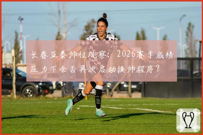 长春亚泰帅位观察：2026赛季成绩压力下会否再次启动换帅程序？