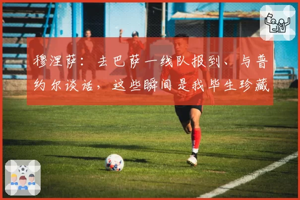 穆涅萨：去巴萨一线队报到、与普约尔谈话，这些瞬间是我毕生珍藏