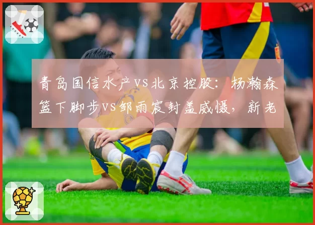 青岛国信水产vs北京控股：杨瀚森篮下脚步vs邹雨宸封盖威慑，新老国手较量