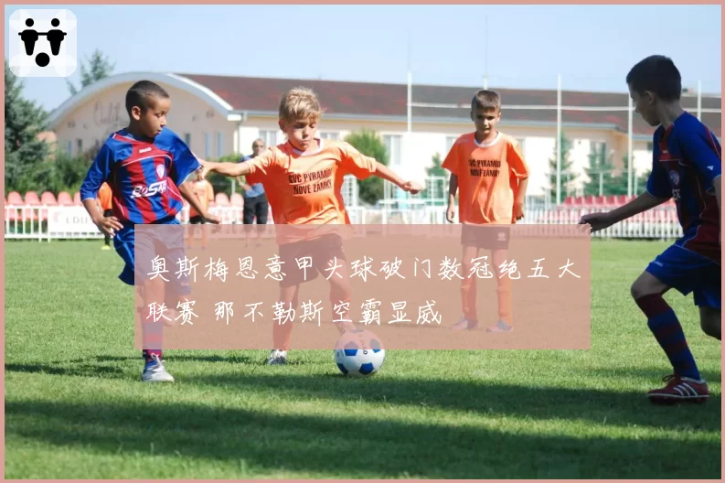 奥斯梅恩意甲头球破门数冠绝五大联赛 那不勒斯空霸显威