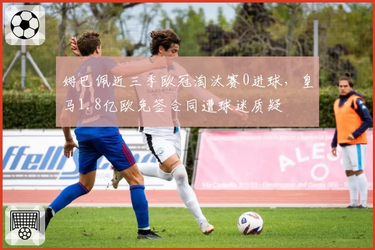 姆巴佩近三季欧冠淘汰赛0进球，皇马1.8亿欧免签合同遭球迷质疑