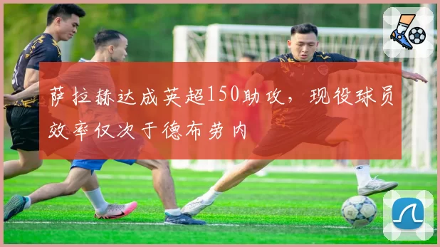 萨拉赫达成英超150助攻,现役球员效率仅次于德布劳内