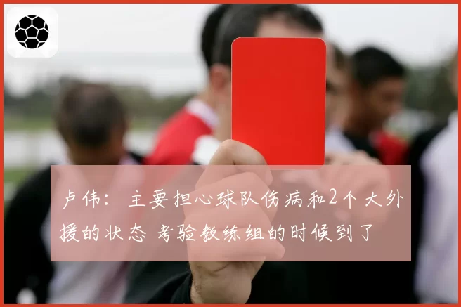 卢伟:主要担心球队伤病和2个大外援的状态 考验教练组的时候到了