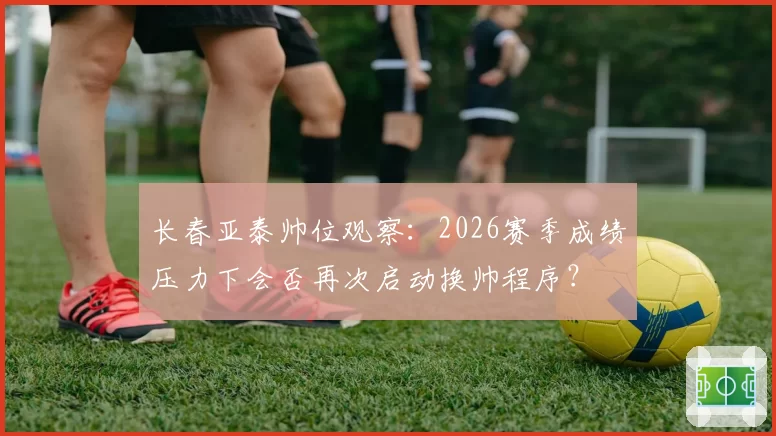 长春亚泰帅位观察：2026赛季成绩压力下会否再次启动换帅程序？
