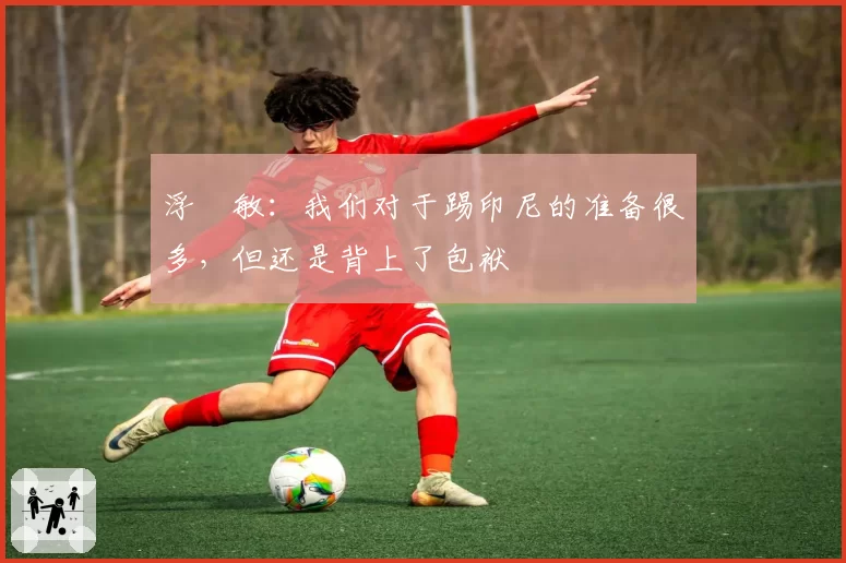 浮嶋敏：我们对于踢印尼的准备很多，但还是背上了包袱