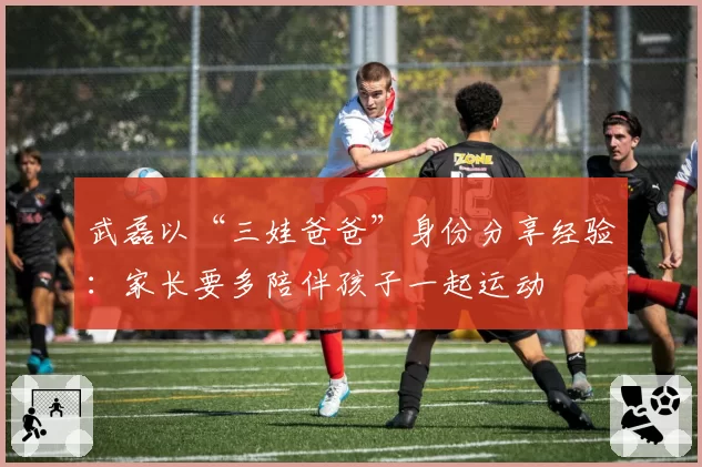 武磊以“三娃爸爸”身份分享经验：家长要多陪伴孩子一起运动