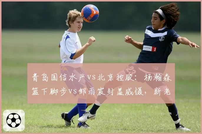 青岛国信水产vs北京控股：杨瀚森篮下脚步vs邹雨宸封盖威慑，新老国手较量