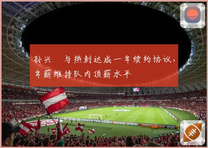 孙兴慜与热刺达成一年续约协议,年薪维持队内顶薪水平