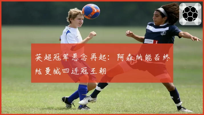英超冠军悬念再起：阿森纳能否终结曼城四连冠王朝