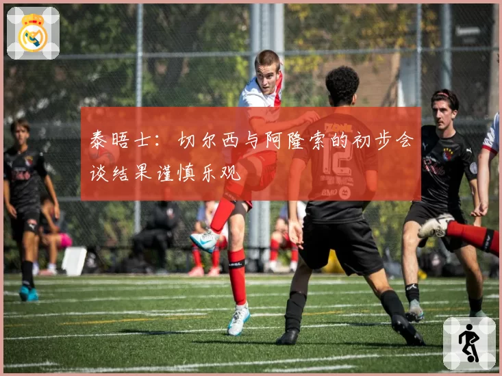 泰晤士：切尔西与阿隆索的初步会谈结果谨慎乐观