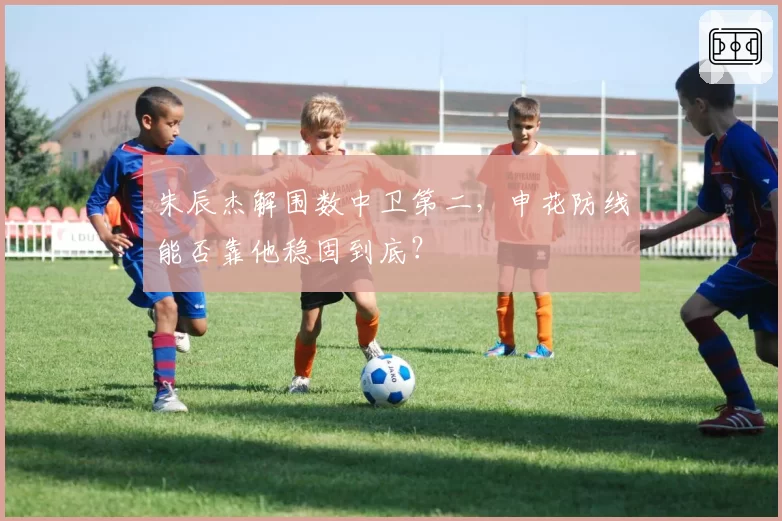 朱辰杰解围数中卫第二,申花防线能否靠他稳固到底?