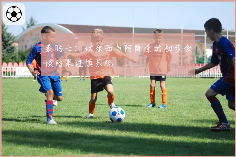 泰晤士：切尔西与阿隆索的初步会谈结果谨慎乐观