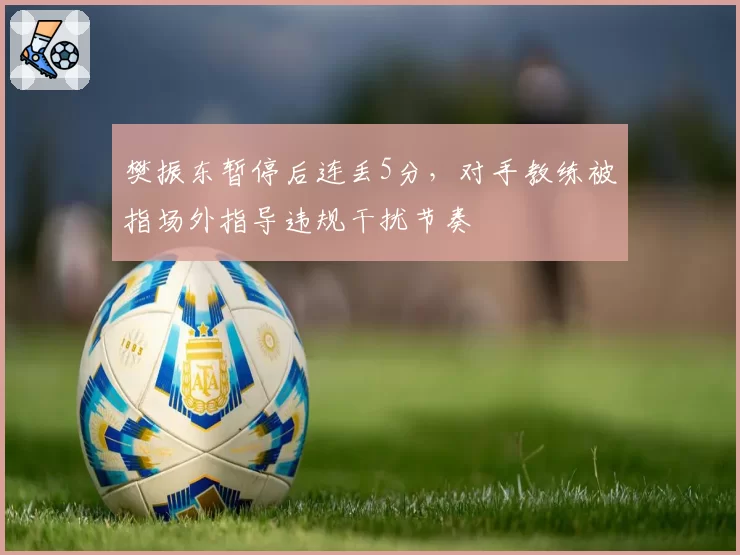 樊振东暂停后连丢5分，对手教练被指场外指导违规干扰节奏