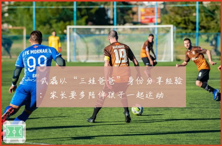 武磊以“三娃爸爸”身份分享经验：家长要多陪伴孩子一起运动