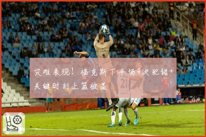灾难表现!福克斯下半场4次犯错+关键时刻上篮被盖