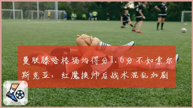 曼联滕哈格场均得分1.6分不如索尔斯克亚，红魔换帅后战术混乱加剧