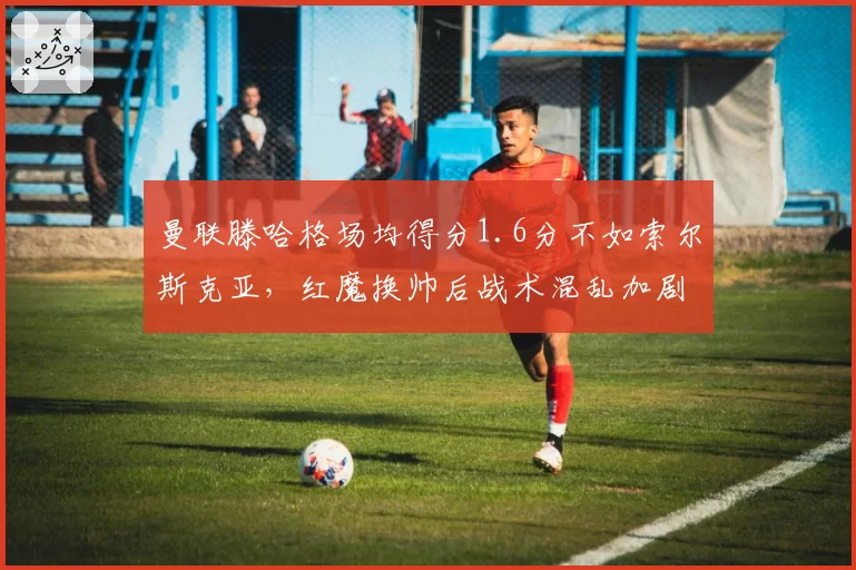 曼联滕哈格场均得分1.6分不如索尔斯克亚，红魔换帅后战术混乱加剧