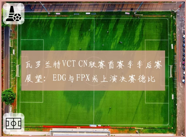 瓦罗兰特VCT CN联赛首赛季季后赛展望：EDG与FPX或上演决赛德比